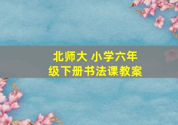 北师大 小学六年级下册书法课教案